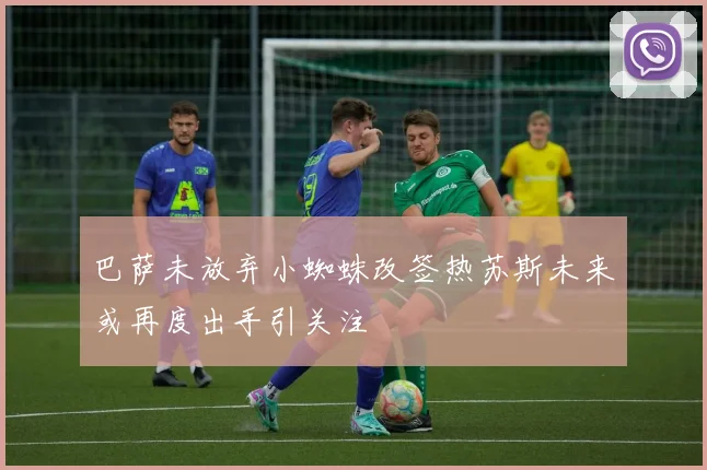 巴萨未放弃小蜘蛛改签热苏斯未来或再度出手引关注